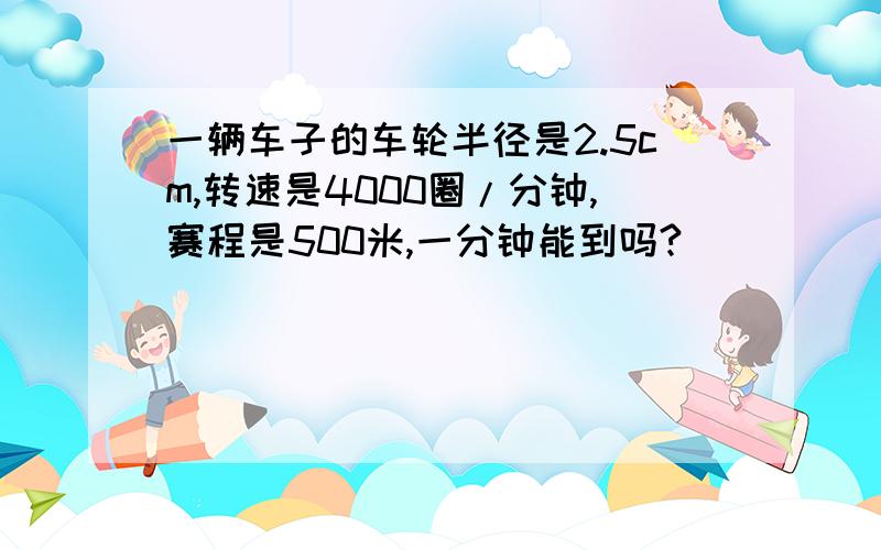 一辆车子的车轮半径是2.5cm,转速是4000圈/分钟,赛程是500米,一分钟能到吗?