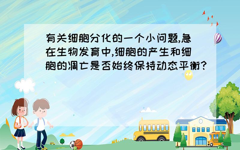 有关细胞分化的一个小问题,急在生物发育中,细胞的产生和细胞的凋亡是否始终保持动态平衡?