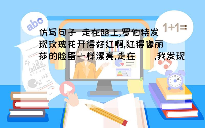 仿写句子 走在路上,罗伯特发现玫瑰花开得好红啊,红得像丽莎的脸蛋一样漂亮.走在（）,我发现（ ）,（ ）像（ ）.