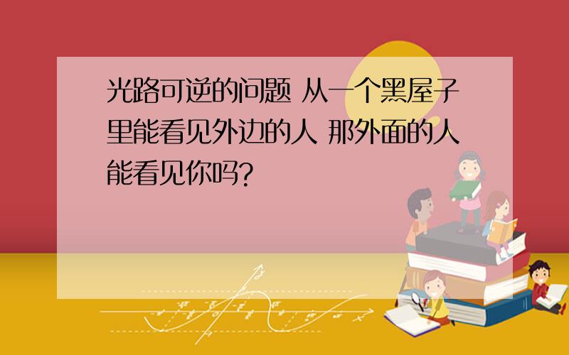 光路可逆的问题 从一个黑屋子里能看见外边的人 那外面的人能看见你吗?