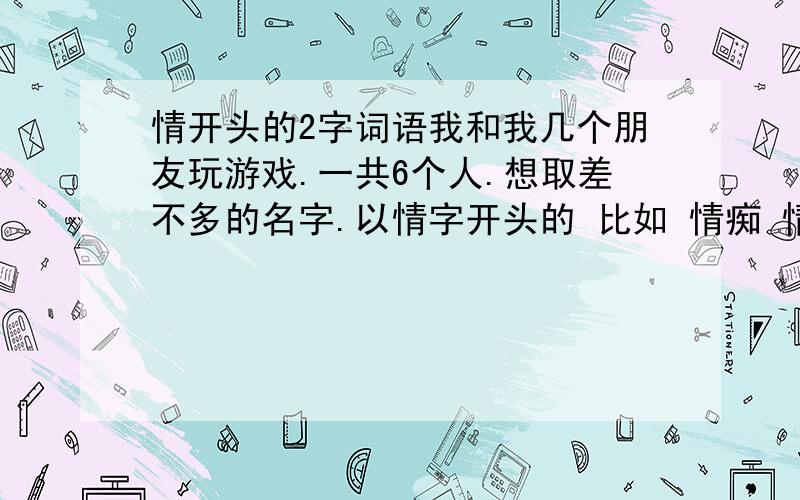 情开头的2字词语我和我几个朋友玩游戏.一共6个人.想取差不多的名字.以情字开头的 比如 情痴 情圣 情种.我只想到了三个.还却两个.很着急.请朋友们想三个把.