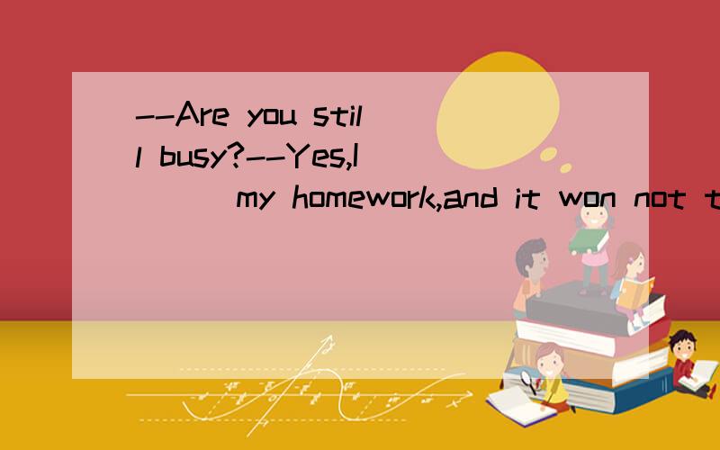 --Are you still busy?--Yes,I () my homework,and it won not take long.A have just finfshed B am just finishing C had just finished D am just going to finish答案是Bwhy?