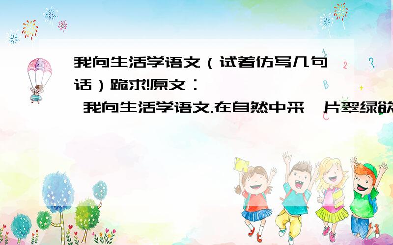 我向生活学语文（试着仿写几句话）跪求!原文：       我向生活学语文.在自然中采一片翠绿欲滴的树页,语文便成了在阳光下闪耀着亮光的露珠；趴在草丛里闻着花香,语文便成了色彩缤纷的