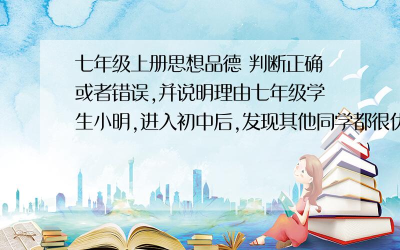 七年级上册思想品德 判断正确或者错误,并说明理由七年级学生小明,进入初中后,发现其他同学都很优秀,而觉得自己做什么事情都不如别人,感觉自己一无是处.在交流学习方法时,小光听说小