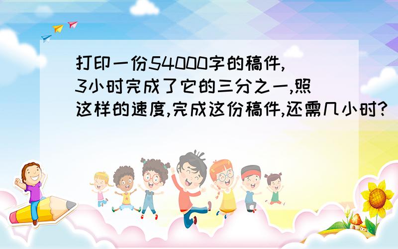 打印一份54000字的稿件,3小时完成了它的三分之一,照这样的速度,完成这份稿件,还需几小时?（用解比例解答）