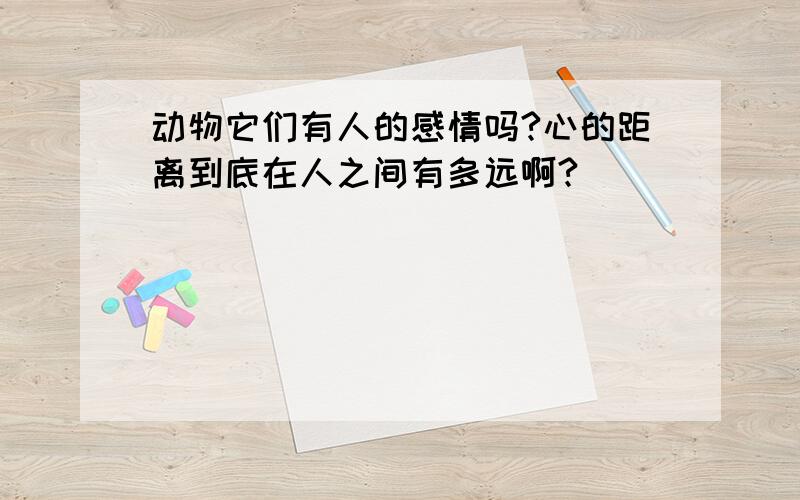 动物它们有人的感情吗?心的距离到底在人之间有多远啊?