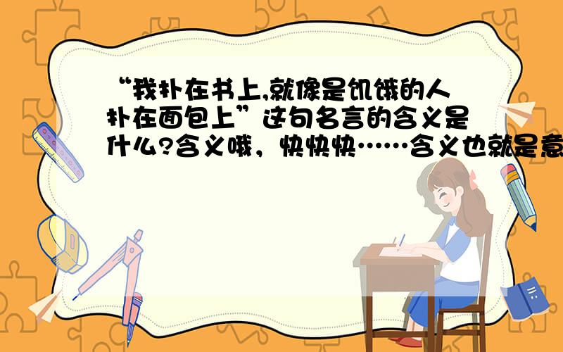 “我扑在书上,就像是饥饿的人扑在面包上”这句名言的含义是什么?含义哦，快快快……含义也就是意思！！！！急需求解