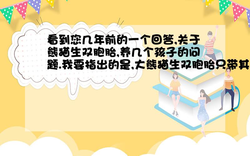 看到您几年前的一个回答,关于熊猫生双胞胎,养几个孩子的问题.我要指出的是,大熊猫生双胞胎只带其中,这是不争的事实,几乎从来没有熊猫妈妈可以同时带两个宝宝,因此您的回答严重错误,