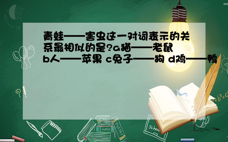 青蛙——害虫这一对词表示的关系最相似的是?a猫——老鼠 b人——苹果 c兔子——狗 d鸡——鸭