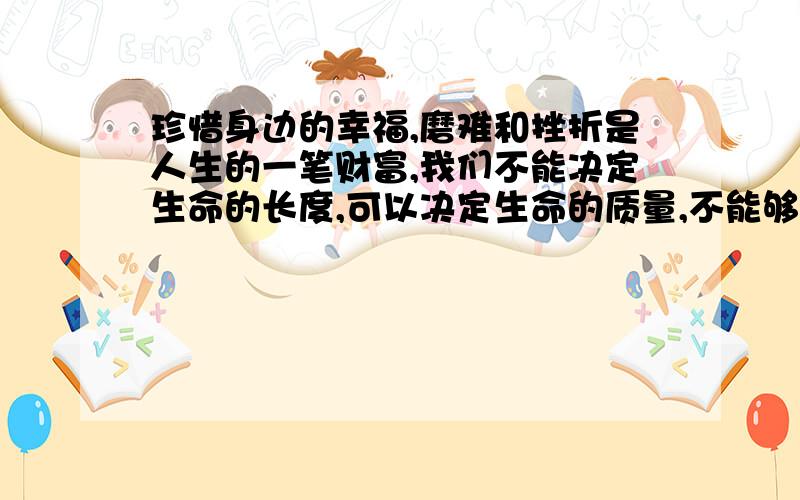 珍惜身边的幸福,磨难和挫折是人生的一笔财富,我们不能决定生命的长度,可以决定生命的质量,不能够改变世界,可以改变态度.