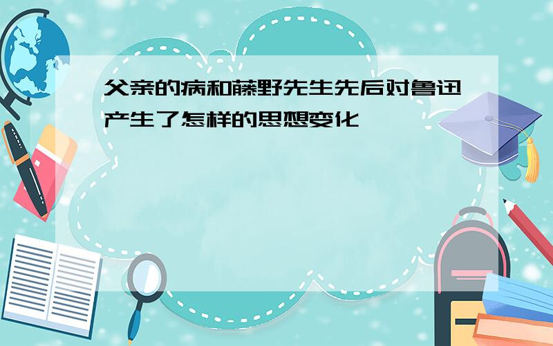 父亲的病和藤野先生先后对鲁迅产生了怎样的思想变化