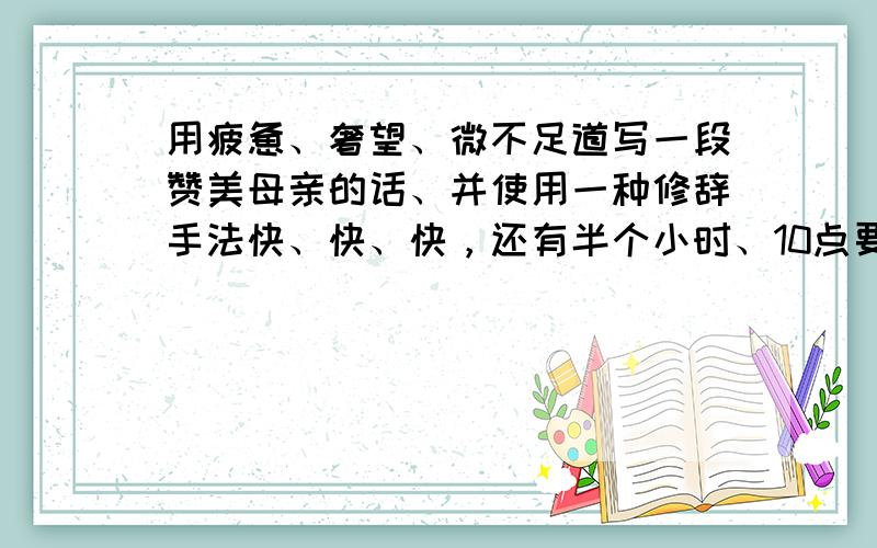 用疲惫、奢望、微不足道写一段赞美母亲的话、并使用一种修辞手法快、快、快，还有半个小时、10点要的