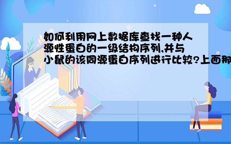 如何利用网上数据库查找一种人源性蛋白的一级结构序列,并与小鼠的该同源蛋白序列进行比较?上面那个问题是我们的一道作业题,我不需要这道题的具体的答案,只想请教下：例如我已经查找