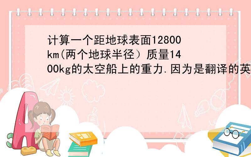 计算一个距地球表面12800km(两个地球半径）质量1400kg的太空船上的重力.因为是翻译的英语问题,可能会有些含义不清楚.帮我讲一下有关地球引力的细节.之前学过但很久没用忘记了!