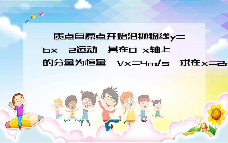 一质点自原点开始沿抛物线y=bx^2运动,其在O x轴上的分量为恒量,Vx=4m/s,求在x=2m处的 答案v=(4m/s）i+(8m/s)j.a=（16m/s ^2）j