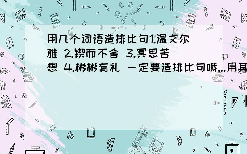 用几个词语造排比句1.温文尔雅 2.锲而不舍 3.冥思苦想 4.彬彬有礼 一定要造排比句哦...用其中3个就OK了.