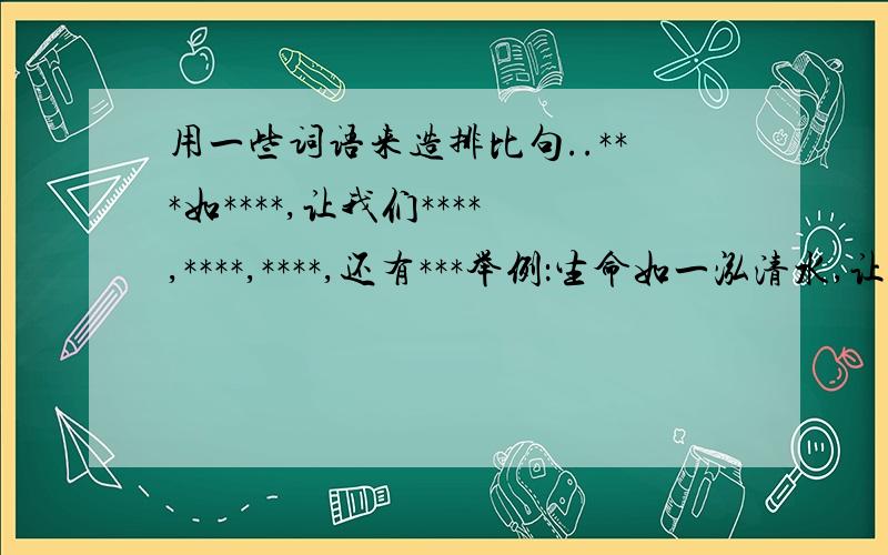 用一些词语来造排比句..***如****,让我们****,****,****,还有***举例：生命如一泓清水,让我们保持水的清澈,水的活力,水的自由,还有水的生命.5个..要有一种诗的味道