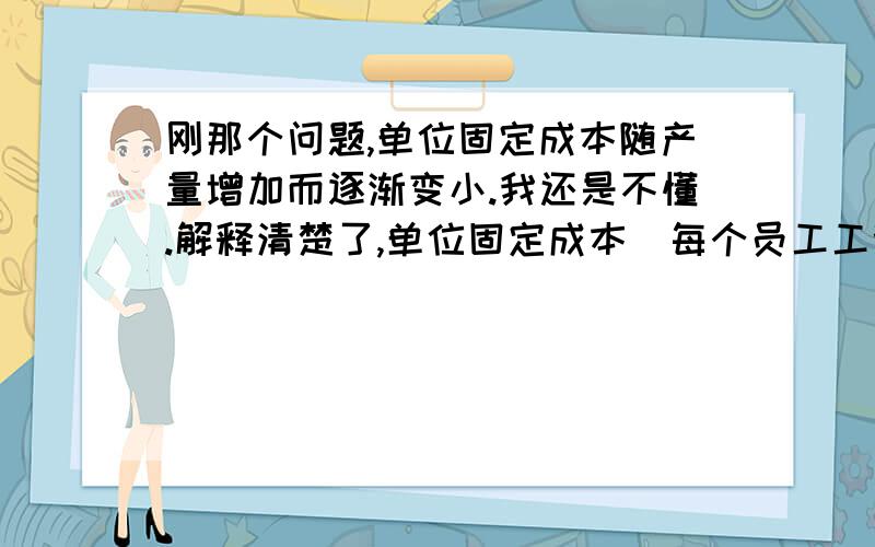 刚那个问题,单位固定成本随产量增加而逐渐变小.我还是不懂.解释清楚了,单位固定成本（每个员工工资）随着产量（产品数量）的增加而逐渐变小?不对吧,毕竟每个员工工资还是那个数.你举