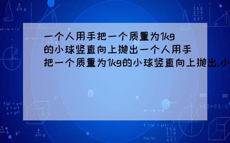 一个人用手把一个质量为1kg的小球竖直向上抛出一个人用手把一个质量为1kg的小球竖直向上抛出,小球上升最大高度为5m,已知抛出过程中人手对小球平均作用力为110N,不计空气阻力,g=10m/s^2,求