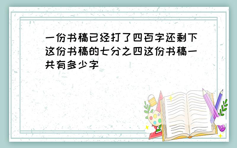 一份书稿已经打了四百字还剩下这份书稿的七分之四这份书稿一共有多少字