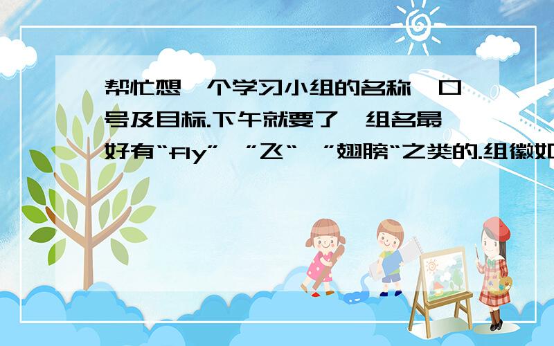 帮忙想一个学习小组的名称、口号及目标.下午就要了,组名最好有“fly”、”飞“、”翅膀“之类的.组徽如果有最好给我看一下,参考参考.4男3女.