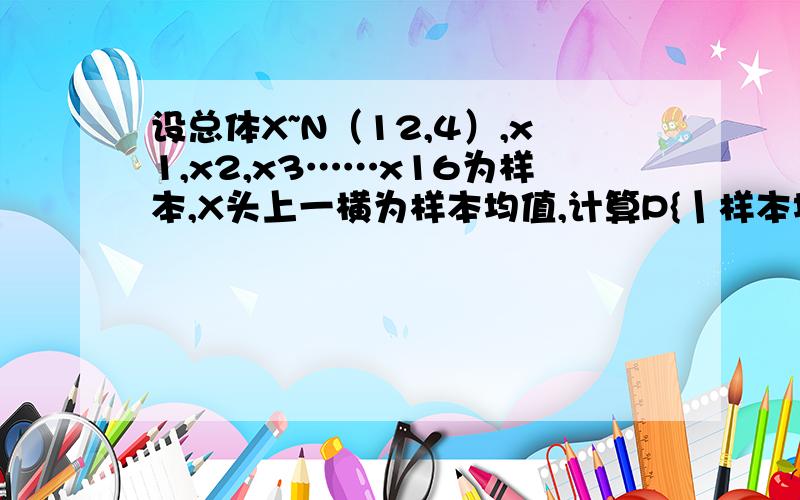 设总体X~N（12,4）,x1,x2,x3……x16为样本,X头上一横为样本均值,计算P{丨样本均值-12丨>1}