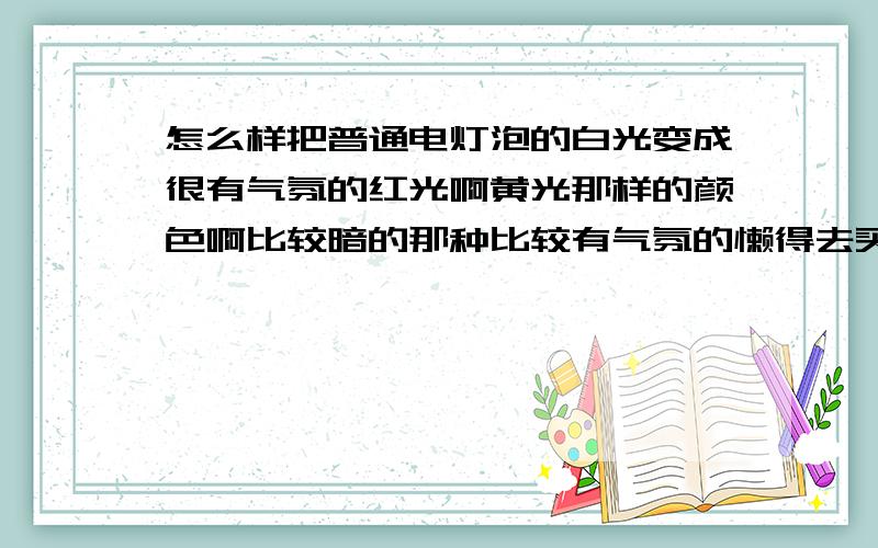 怎么样把普通电灯泡的白光变成很有气氛的红光啊黄光那样的颜色啊比较暗的那种比较有气氛的懒得去买灯泡换了能不能用什么东西啊,比如在电杆的表面包一成带颜色的纸行不