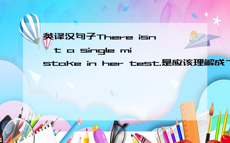 英译汉句子There isn't a single mistake in her test.是应该理解成“她的测试中一个错误也没有”还是“她的测试中的错误不止一个”?理由要充分.