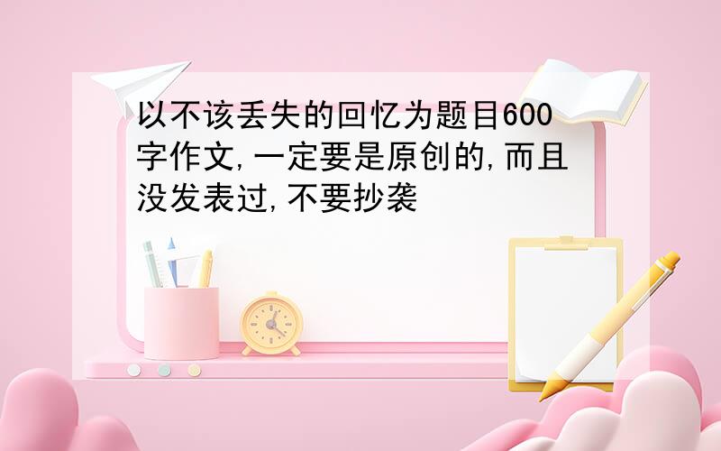 以不该丢失的回忆为题目600字作文,一定要是原创的,而且没发表过,不要抄袭