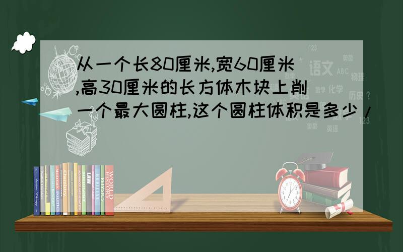 从一个长80厘米,宽60厘米,高30厘米的长方体木块上削一个最大圆柱,这个圆柱体积是多少/