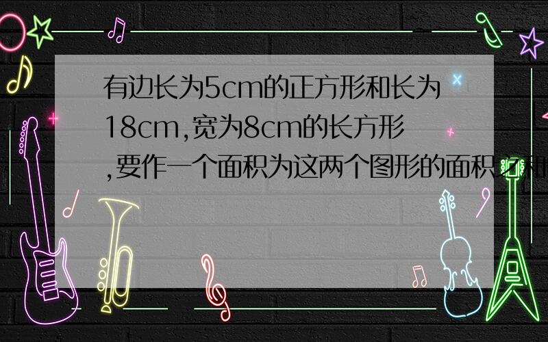 有边长为5cm的正方形和长为18cm,宽为8cm的长方形,要作一个面积为这两个图形的面积之和的正方形,求边长应为多少