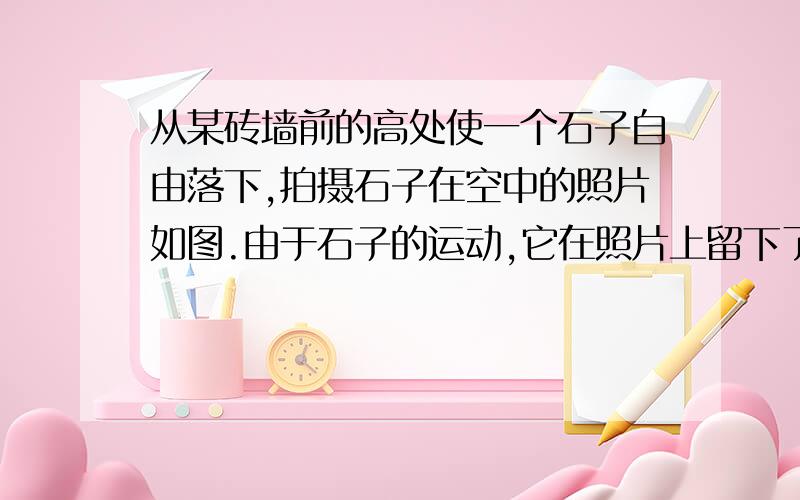 从某砖墙前的高处使一个石子自由落下,拍摄石子在空中的照片如图.由于石子的运动,它在照片上留下了一条已知每块砖的平均厚度为 6cm,拍摄到的石子位置 A 距石子起落点的竖直距离约 2m.怎