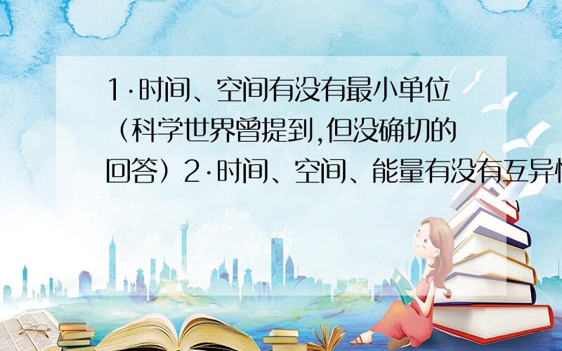 1·时间、空间有没有最小单位（科学世界曾提到,但没确切的回答）2·时间、空间、能量有没有互异性?就像这1J和另1J的能量是不是唯一的?3·根据熵增原理熵随时间的增大而增大但有了能量的