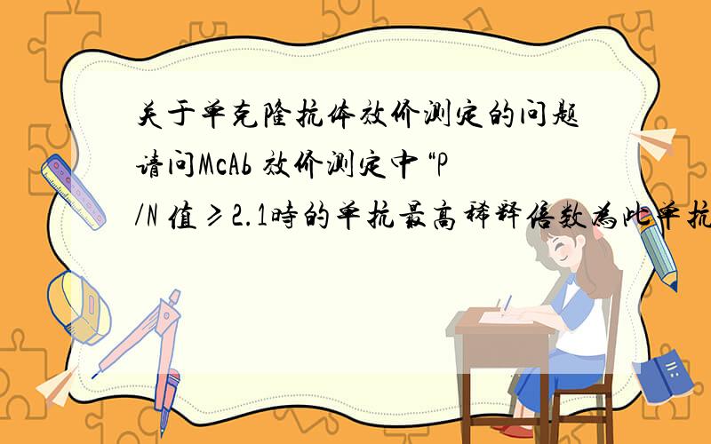 关于单克隆抗体效价测定的问题请问McAb 效价测定中“P/N 值≥2.1时的单抗最高稀释倍数为此单抗的效价”的P/N P和N分别是什么?