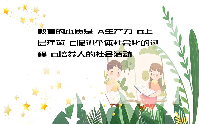 教育的本质是 A生产力 B上层建筑 C促进个体社会化的过程 D培养人的社会活动