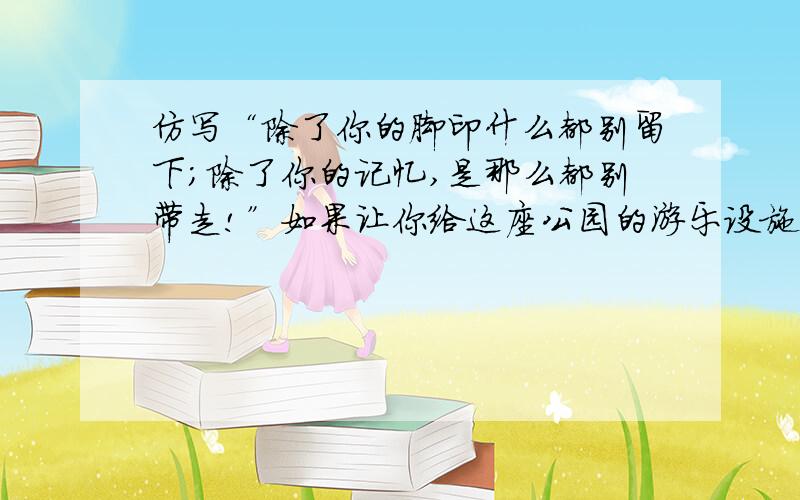 仿写“除了你的脚印什么都别留下;除了你的记忆,是那么都别带走!”如果让你给这座公园的游乐设施（如秋千、跷跷板等）创作一条告示,你会怎么仿写?