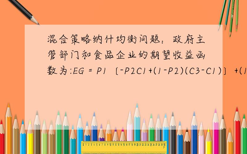 混合策略纳什均衡问题：政府主管部门和食品企业的期望收益函数为:EG = P1〔-P2C1+(1-P2)(C3-C1)〕+(1-P1)(1-P2)(-C4-C5)；ET =P2〔P1(R-C2)+(1-P1)(R-C2)〕+(1-P2)(- P1C3).解得混合策略纳什均衡:如图所示.