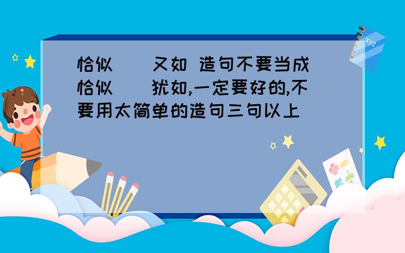 恰似``又如 造句不要当成 恰似``犹如,一定要好的,不要用太简单的造句三句以上