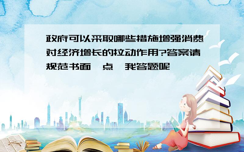 政府可以采取哪些措施增强消费对经济增长的拉动作用?答案请规范书面一点,我答题呢,