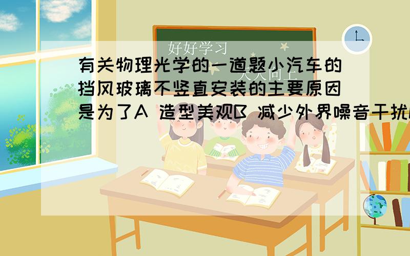 有关物理光学的一道题小汽车的挡风玻璃不竖直安装的主要原因是为了A 造型美观B 减少外界噪音干扰C 增大采光面积D 排除因平面镜成像造成的不安全因素