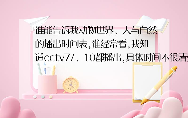 谁能告诉我动物世界、人与自然的播出时间表,谁经常看,我知道cctv7/、10都播出,具体时间不很清楚,谁知道说说,要么告诉我怎么查询