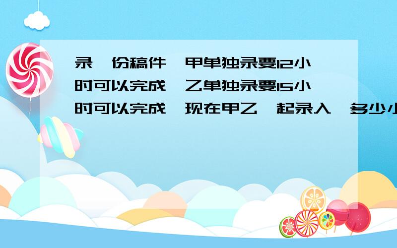 录一份稿件,甲单独录要12小时可以完成,乙单独录要15小时可以完成,现在甲乙一起录入,多少小时可以完成