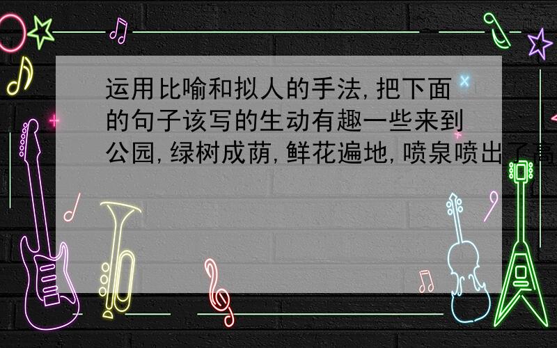 运用比喻和拟人的手法,把下面的句子该写的生动有趣一些来到公园,绿树成荫,鲜花遍地,喷泉喷出了高高的水柱,一座座假山千奇百怪,十二生肖塑像形态各异,这美丽的景色真让我流连忘返啊.