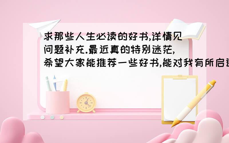 求那些人生必读的好书,详情见问题补充.最近真的特别迷茫,希望大家能推荐一些好书,能对我有所启迪与指引.1.人生的意义是什么?（怎样活才叫有意义,有价值,难道仅仅是为了和别人攀比吗?