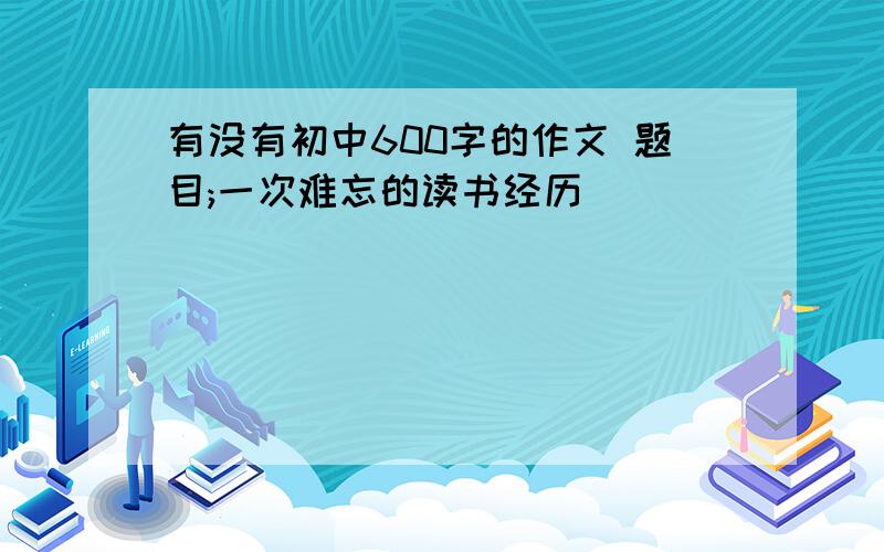 有没有初中600字的作文 题目;一次难忘的读书经历