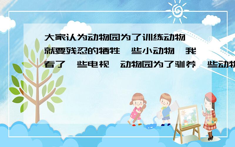 大家认为动物园为了训练动物,就要残忍的牺牲一些小动物,我看了一些电视,动物园为了驯养一些动物的技能,就要比如老虎,放一些小羊,残忍的老虎吃掉小羊,难道老虎的生命值钱,小羊就不值