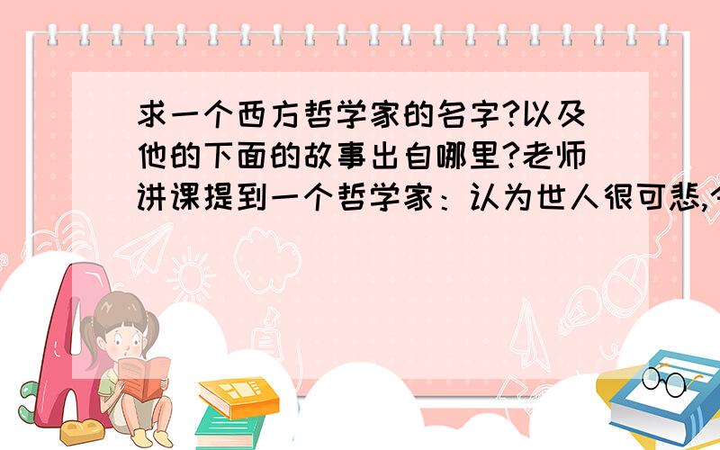 求一个西方哲学家的名字?以及他的下面的故事出自哪里?老师讲课提到一个哲学家：认为世人很可悲,今天看见一个人去等公交,公交来了赶快跑过去,挤上公交,每天重复一样的事情,或许明天是