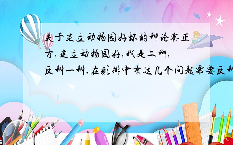 关于建立动物园好坏的辩论赛正方,建立动物园好,我是二辩,反辩一辩,在彩排中有这几个问题需要反辩【动物园磨灭了动物的野性】【动物园的事故让人叹息】之类的.最好有具体事例来反辩.