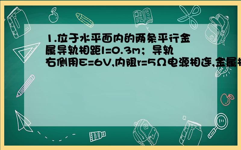 1.位于水平面内的两条平行金属导轨相距l=0.3m；导轨右侧用E=6V,内阻r=5Ω电源相连,金属棒ab置于导轨上,且与导轨垂直,这个装置放在竖直向下的匀强磁场中,开关闭合后,ab运动所受的摩擦力f=0.1N,