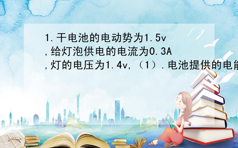 1.干电池的电动势为1.5v,给灯泡供电的电流为0.3A,灯的电压为1.4v,（1）.电池提供的电能多大?（2）.灯得到的电能多大?（3）.电源内阻消耗的电量多少?（4）.电池提供的电量是多少?2.某电池以0.5